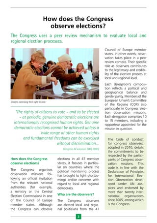 3
Citizens exercising their right to vote.
How does the Congress
observe elections?
The Congress uses a peer review mechanism to evaluate local and
regional election processes.
How does the Congress
observe elections?
The Congress organises
observation missions fol-
lowing an official invitation
from the relevant national
authorities (for example,
a ministry or the Central
Election Commission) in one
of the Council of Europe
member states. Although
the Congress can observe
elections in all 47 member
states, it focuses in particu-
lar on countries where the
political monitoring process
has brought to light shortco-
mings and/or concerns with
regard to local and regional
democracy.
Who are the observers?
The Congress observers
are elected local and regio-
nal politicians from the 47
Council of Europe member
states. In other words, obser-
vation takes place in a peer
review context. Their specific
role as observers contributes
to the legitimacy and credibi-
lity of the election process at
local and regional level.
Each delegation’s composi-
tion reflects a political and
geographical balance and
gender parity. Members of the
European Union’s Committee
of the Regions (COR) also
participate in Congress elec-
tion observation missions.
Each delegation comprises 10
to 15 members, including a
rapporteur appointed for the
mission in question.
“The rights of citizens to vote – and to be elected
– at periodic, genuine democratic elections are
internationally recognised human rights. Genuine
democratic elections cannot be achieved unless a
wide range of other human rights
and fundamental freedoms can be exercised
without discrimination…
Congress Resolution 306( 2010)
The Code of conduct
for congress observers,
adopted in 2010, details
the commitments to be
respected by the partici-
pants of Congress obser-
vation missions. This
code is in line with the
Declaration of Principles
for International Elec-
tion Observation devel-
oped under UN aus-
pices and endorsed by
more than twenty inter­
national organisations
since 2005, among which
is the Congress.
 