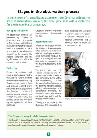 4
In the interest of a consolidated assessment, the Congress widened the
scope of observation examining the whole process as well as key factors
for the functioning of democracy.
The Congress training local election observers …
The Congress organises workshops for its members to better understand this activity and raise
awareness of its importance. Several training materials have been developed in this context,
notably a video presenting each step of an observation mission.
Stages in the observation process
Run-up to the election
All observation missions are
preceded by pre-election
visits conducted by a three-
to five-member delegation a
few weeks before the election
itself. The delegation’s task is
to assess the overall political
situation in the country, the
election campaign and the
legal framework in which the
election is taking place.
Polling day
During the mission itself,
various meetings are held to
evaluate the state of electoral
democracy before polling day.
Governmental bodies, local
and regional elected repre-
sentatives, the public authori-
ties (election commissions),
political parties (majority and
opposition), the media, dip-
lomatic circles and civil soci-
ety are represented at these
meetings.
Observers are then deployed
countrywide to observe poll-
ing day.
Recommendations
After each observation mission,
the Congress delegation pub-
lishes a preliminary declaration,
which is usually presented at a
press conference held on the
spot. The Congress member
appointed as rapporteur for
the mission subsequently drafts
a report.
The report covers not only
election procedures and the
observations made on election
day, particularly during voting
and vote-counting, but also
the overall political situation in
the country, including aspects
relating to human rights and
fundamental freedoms, the
climate in which the election
campaign took place and the
progress of democracy.
The report is submitted to the
Bureau of the Congress. It is
then examined and adopted
in plenary session. A recom-
mendation (addressed to the
national authorities) and a
resolution mark the end of the
observation process.
Congress observers during local elections.
 