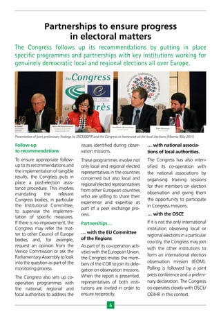 5
Follow-up
to recommendations
To ensure appropriate follow-
up to its recommendations and
the implementation of tangible
results, the Congress puts in
place a post-election assis-
tance procedure. This involves
mandating the relevant
Congress bodies, in particular
the Institutional Committee,
to supervise the implemen-
tation of specific measures.
If there is no improvement, the
Congress may refer the mat-
ter to other Council of Europe
bodies and, for example,
request an opinion from the
Venice Commission or ask the
Parliamentary Assembly to look
into the question as part of the
monitoring process.
The Congress also sets up co-
operation programmes with
the national, regional and
local authorities to address the
issues identified during obser-
vation missions.
These programmes involve not
only local and regional elected
representatives in the countries
concerned but also local and
regional elected representatives
from other European countries
who are willing to share their
experience and expertise as
part of a peer exchange pro-
cess.
Partnerships…
… with the EU Committee
of the Regions
As part of its co-operation acti-
vities with the European Union,
the Congress invites the mem-
bers of the COR to join its dele-
gation on observation missions.
When the report is presented,
representatives of both insti-
tutions are invited in order to
ensure reciprocity.
… with national associa-
tions of local authorities.
The Congress has also inten-
sified its co-operation with
the national associations by
organising training sessions
for their members on election
observation and giving them
the opportunity to participate
in Congress missions.
… with the OSCE
If it is not the only international
institution observing local or
regional elections in a particular
country, the Congress may join
with the other institutions to
form an international election
observation mission (IEOM).
Polling is followed by a joint
press conference and a prelimi-
nary declaration. The Congress
co-operates closely with OSCE/
ODIHR in this context.
The Congress follows up its recommendations by putting in place
specific programmes and partnerships with key institutions working for
genuinely democratic local and regional elections all over Europe.
Partnerships to ensure progress
in electoral matters
Presentation of joint preliminary findings by OSCE/ODFIR and the Congress in framework of the local elections (Albania, May 2011).
 
