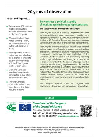Secretariat of the Congress
of the Council of Europe
Avenue de l’Europe – F-67075 Strasbourg Cedex
Tel. : +33 (0)3 88 41 21 10 congress.web@coe.int
Fax : +33 (0)3 88 41 37 47 www.coe.int/congress
Publication: May 2016 /Text: Congress of Local and Regional Authorities of the Council of Europe
Graphic design / Photos: Council of Europe, Cover photos: ©Gamma
www.coe.int/congress-elections
CONTACT
The Congress, a political assembly
of local and regional elected representatives
The voice of cities and regions in Europe
The Congress is a political assembly composed of 648 elec-
ted representatives – mayors, governors, councillors etc –
representing more than 200 000 local and regional authori-
ties in the 47 Council of Europe member states. It acts as
European advocate for all of these elected representatives.
The Congress promotes devolution through the transfer of
political powers and financial resources to municipalities
and regions. It reinforces local and regional democracy by
permanently monitoring the due application of the
European Charter of Local Self-Government; observing
local and regional elections, and issuing recommendations
to the governments of the 47 Council of Europe member
states. It maintains an ongoing dialogue with the member
States in the Committee of Ministers , as well as with other
institutions of the Council of Europe such as the
Parliamentary Assembly. It ensures that policy decisions are
made at the level closest to the citizen and strives for a
vibrant grassroots democracy in an increasingly globali-
sed world.
The Congress upholds local and regional self-­
government, democracy and human rights at local level.
20 years of observation
 To date, over 100 missions
election observation
missions have been carried
out by the Congress.
 25 countries have been
visited (amongst them,
also some non-member
states such as Israel in
2008).
 Pending on the member
states’ election schedules,
the Congress is invited to
observe between three
and five local/regional
elections each year.
 Over 200 Congress
members have already
participated in one of its
observation missions.
 The first Congress
observation mission was
carried out in the Czech
Republic in 1990.
Facts and figures....
PREMS074716
 