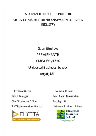 A SUMMER PROJECT REPORT ON
STUDY OF MARKET TREND ANALYSIS IN LOGISTICS
INDUSTRY
Submitted by:
PREM SHANTH
CMBA2Y1/1736
Universal Business School
Karjat, MH.
External Guide: Internal Guide:
Rahul Kanuganti Prof. Anjan Majumdhar
Chief Executive Officer Faculty: HR
FLYTTA Innovations Pvt Ltd. Universal Business School
 