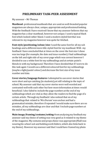 PRELIMINARY TASK-PEER ASSESSMENT
My assessor – Mr Thomas
Masthead- professionalmastheadsthat are used on well-branded popular
magazinesare always clear, unique, appropriateand professionallooking.
With the feedback I have received I know that my assessor believes that my
magazinehas a clear masthead, however not unique. I used a typical black
fontwhich looked rather bland. I used a modern styled fontthat was
relevantto my magazinehowever was quite far-fetched.
Font style/positioning/colour/size-Iused thesame fontfor all my sub
headings and a differentmore title styled fontfor my masthead. With my
feedback I have concluded that at times on the cover the fontsize I chose
was too large (for example, the date and issue number). Ihad subheadings
on the left and right side of my cover page which was correct however I
decided to use a white font for my subheadings and at certain point’s
blendsin with my background. Therefore I have decided that if I wereto do
this task again I would usea differentcoloured fontfor my subheadings
(maybe a light/pastel colour) and decrease the font size of my issue
number and date.
Cover stories/language features-Iattempted to usecover stories that
were short and eye catching (to students)yet still relating to the topic of
school. My assessor said that my cover stories were well worded and
contrasted wellwith each other but how moreinformation at times would
beneficial. I also failed to includethe page numbersat the end of my
subheadingswhich are vital as they allow the readers to find the page of a
certain article. Through my feedback I also noticed that on of my
subheadingsthat related to ‘MrsDuram’wasunclear and had a
grammatical mistake; therefore if repeated I would makesurethere are no
mistakes, all my subheadings are clear and that I includepagenumbersat
the end of my subheadings.
Main image/framing/costume/setting-fromanalysingmy feedback my
assessor said my choice of setting was very good as it related to my theme
of the magazine. My costumeand propschoice wasappropriate(Niall was
wearinghis school suit and holdingwork folders, which also links back to
my theme). However my assessor said that I could have framed my photo
 