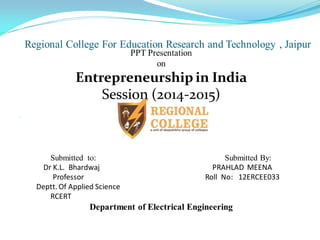 Regional College For Education Research and Technology , JaipurA
PPT Presentation
on
Entrepreneurship in India
Session (2014-2015)

Submitted to: Submitted By:
Dr K.L. Bhardwaj PRAHLAD MEENA
Professor Roll No: 12ERCEE033
Deptt. Of Applied Science
RCERT
Department of Electrical Engineering
 