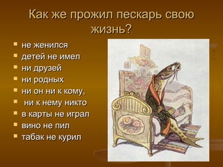 Как же прожил пескарь своюКак же прожил пескарь свою
жизнь?жизнь?
 не женилсяне женился
 детей не имелдетей не имел
 ни друзейни друзей
 ни родныхни родных
 ни он ни к кому,ни он ни к кому,
 ни к нему никтони к нему никто
 в карты не игралв карты не играл
 вино не пилвино не пил
 табак не курилтабак не курил
 