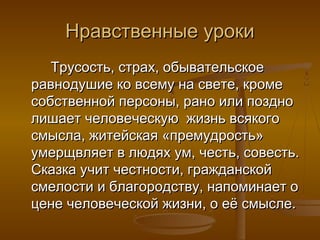 Нравственные урокиНравственные уроки
Трусость, страх, обывательскоеТрусость, страх, обывательское
равнодушие ко всему на свете, кромеравнодушие ко всему на свете, кроме
собственной персоны, рано или позднособственной персоны, рано или поздно
лишает человеческую жизнь всякоголишает человеческую жизнь всякого
смысла, житейская «премудрость»смысла, житейская «премудрость»
умерщвляет в людях ум, честь, совесть.умерщвляет в людях ум, честь, совесть.
Сказка учит честности, гражданскойСказка учит честности, гражданской
смелости и благородству, напоминает осмелости и благородству, напоминает о
цене человеческой жизни, о её смысле.цене человеческой жизни, о её смысле.
 