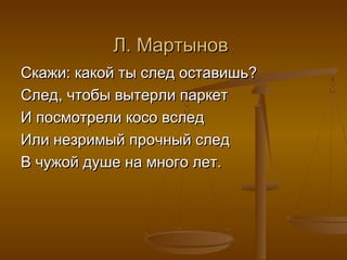 Л. МартыновЛ. Мартынов
Скажи: какой ты след оставишь?Скажи: какой ты след оставишь?
След, чтобы вытерли паркетСлед, чтобы вытерли паркет
И посмотрели косо вследИ посмотрели косо вслед
Или незримый прочный следИли незримый прочный след
В чужой душе на много лет.В чужой душе на много лет.
 