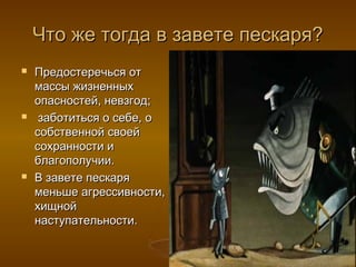 Что же тогда в завете пескаря?Что же тогда в завете пескаря?
 Предостеречься отПредостеречься от
массы жизненныхмассы жизненных
опасностей, невзгод;опасностей, невзгод;
 заботиться о себе, озаботиться о себе, о
собственной своейсобственной своей
сохранности исохранности и
благополучии.благополучии.
 В завете пескаряВ завете пескаря
меньше агрессивности,меньше агрессивности,
хищнойхищной
наступательности.наступательности.
 