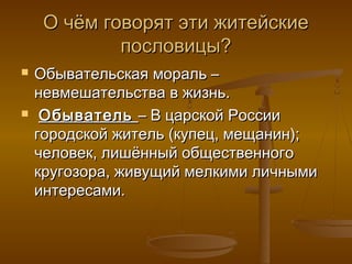 О чём говорят эти житейскиеО чём говорят эти житейские
пословицы?пословицы?
 Обывательская мораль –Обывательская мораль –
невмешательства в жизнь.невмешательства в жизнь.
 ОбывательОбыватель – В царской России– В царской России
городской житель (купец, мещанин);городской житель (купец, мещанин);
человек, лишённый общественногочеловек, лишённый общественного
кругозора, живущий мелкими личнымикругозора, живущий мелкими личными
интересами.интересами.
 