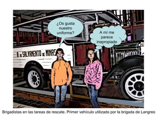 Brigadistas en las tareas de rescate. Primer vehículo utilizado por la brigada de Langreo
¿Os gusta
nuestro
uniforme? A mí me
parece
inapropiado
 