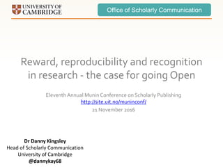 Office of Scholarly Communication
Reward, reproducibility and recognition
in research - the case for going Open
Eleventh Annual Munin Conference on Scholarly Publishing
http://site.uit.no/muninconf/
21 November 2016
Dr Danny Kingsley
Head of Scholarly Communication
University of Cambridge
@dannykay68
 