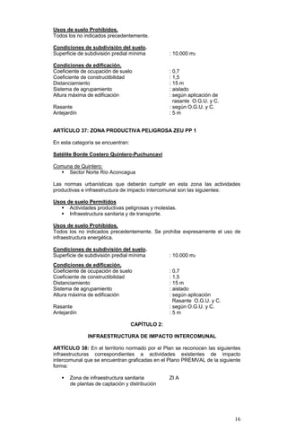 16
Usos de suelo Prohibidos.
Todos los no indicados precedentemente.
Condiciones de subdivisión del suelo.
Superficie de subdivisión predial mínima : 10.000 m2
Condiciones de edificación.
Coeficiente de ocupación de suelo : 0,7
Coeficiente de constructibilidad : 1,5
Distanciamiento : 15 m
Sistema de agrupamiento : aislado
Altura máxima de edificación : según aplicación de
rasante O.G.U. y C.
Rasante : según O.G.U. y C.
Antejardín : 5 m
ARTÍCULO 37: ZONA PRODUCTIVA PELIGROSA ZEU PP 1
En esta categoría se encuentran:
Satélite Borde Costero Quintero-Puchuncaví
Comuna de Quintero:
 Sector Norte Río Aconcagua
Las normas urbanísticas que deberán cumplir en esta zona las actividades
productivas e infraestructura de impacto intercomunal son las siguientes:
Usos de suelo Permitidos
 Actividades productivas peligrosas y molestas.
 Infraestructura sanitaria y de transporte.
Usos de suelo Prohibidos.
Todos los no indicados precedentemente. Se prohíbe expresamente el uso de
infraestructura energética.
Condiciones de subdivisión del suelo.
Superficie de subdivisión predial mínima : 10.000 m2
Condiciones de edificación.
Coeficiente de ocupación de suelo : 0,7
Coeficiente de constructibilidad : 1,5
Distanciamiento : 15 m
Sistema de agrupamiento : aislado
Altura máxima de edificación : según aplicación
Rasante O.G.U. y C.
Rasante : según O.G.U. y C.
Antejardín : 5 m
CAPÍTULO 2:
INFRAESTRUCTURA DE IMPACTO INTERCOMUNAL
ARTÍCULO 38: En el territorio normado por el Plan se reconocen las siguientes
infraestructuras correspondientes a actividades existentes de impacto
intercomunal que se encuentran graficadas en el Plano PREMVAL de la siguiente
forma:
 Zona de infraestructura sanitaria ZI A
de plantas de captación y distribución
 