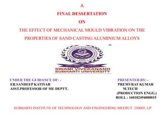 UNDER THE GUIDANCE OF: - PRESENTED BY: -
ER.SANDEEP KATIYAR PREMVRAT KUMAR
ASST.PROFESSOR OF ME DEPTT. M.TECH
(PRODUCTION ENGG.)
ROLL : 160102494000015
SUBHARTI INSTITUTE OF TECHNOLOGYAND ENGINEERING MEERUT 250005, UP
A
FINAL DESSERTATION
ON
THE EFFECT OF MECHANICAL MOULD VIBRATION ON THE
PROPERTIES OF SAND CASTING ALUMINIUM ALLOYS
 