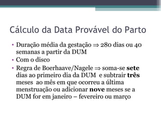 Cálculo da Data Provável do Parto Duração média da gestação    280 dias ou 40 semanas a partir da DUM  Com o disco Regra de Boerhaave/Nagele    soma-se  sete  dias ao primeiro dia da DUM  e subtrair  três  meses  ao mês em que ocorreu a última menstruação ou adicionar  nove  meses se a DUM for em janeiro – fevereiro ou março 
