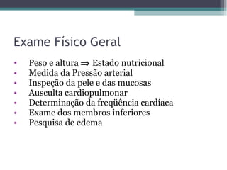 Exame Físico Geral Peso e altura    Estado nutricional Medida da Pressão arterial Inspeção da pele e das mucosas Ausculta cardiopulmonar Determinação da freqüência cardíaca Exame dos membros inferiores Pesquisa de edema 