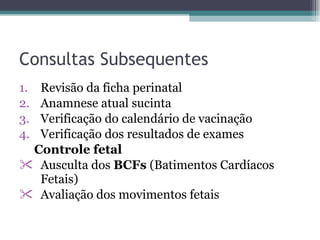 Consultas Subsequentes Revisão da ficha perinatal Anamnese atual sucinta Verificação do calendário de vacinação Verificação dos resultados de exames Controle fetal Ausculta dos  BCFs  (Batimentos Cardíacos Fetais) Avaliação dos movimentos fetais  