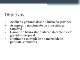 Objetivos Acolher a gestante desde o início da gravidez Assegurar o nascimento de uma criança saudável Garantir o bem-estar materno durante o ciclo grávido-puerperal Diminuir a morbidade e a mortalidade perinatal e materna 