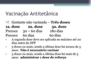 Vacinação Antitetânica Gestante não vacinada –  Três doses 1a. dose  2a. dose  3a. dose Precoce  30 – 60 dias  180 dias Precoce  60 dias  60 dias A segunda dose deve ser aplicada no máximo até 20 dias antes da DPP 3 doses ou mais, sendo a última dose há menos de 5 anos:  Não é necessário vacinar 3 doses ou mais, sendo a última dose há mais de 5 anos:  administrar   1 dose de reforço 