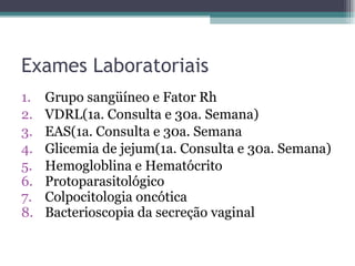 Exames Laboratoriais Grupo sangüíneo e Fator Rh VDRL(1a. Consulta e 30a. Semana) EAS(1a. Consulta e 30a. Semana Glicemia de jejum(1a. Consulta e 30a. Semana) Hemogloblina e Hematócrito Protoparasitológico Colpocitologia oncótica  Bacterioscopia da secreção vaginal 