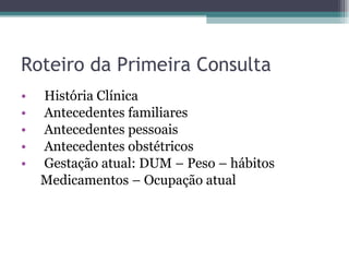Roteiro da Primeira Consulta História Clínica Antecedentes familiares Antecedentes pessoais Antecedentes obstétricos Gestação atual: DUM – Peso – hábitos Medicamentos – Ocupação atual  
