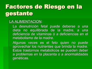 Factores de Riesgo en la
gestante
 LA ALIMENTACION:
   La desnutrición fetal puede deberse a una
   dieta no equilibrada de la madre, a una
   deficiencia de vitaminas ó a deficiencias en el
   metabolismo de la madre.
   Algunas veces es el feto quien no puede
   aprovechar los nutrientes que brinda la madre.
   Estos trastornos metabólicos se pueden deber
   a problemas en la placenta o a anormalidades
   genéticas.
 
