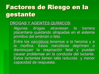 Factores de Riesgo en la
gestante
 DROGAS Y AGENTES QUÍMICOS:
  Algunas drogas atraviesan la barrera
  placentaria quedando atrapadas en el sistema
  primitivo del embrión o feto.
  Entre los narcóticos tenemos a la heroína y a
  la morfina. Estos narcóticos deprimen o
  disminuyen la respiración fetal y pueden
  causar problemas en la conducta del lactante.
  Estos lactantes tienen talla reducida y menor
  capacidad de respuesta.
 