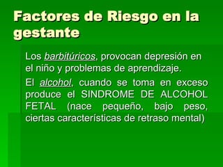 Factores de Riesgo en la
gestante
 Los barbitúricos, provocan depresión en
 el niño y problemas de aprendizaje.
 El alcohol, cuando se toma en exceso
 produce el SINDROME DE ALCOHOL
 FETAL (nace pequeño, bajo peso,
 ciertas características de retraso mental)
 
