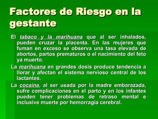 Factores de Riesgo en la
gestante
El tabaco y la marihuana que al ser inhalados,
  pueden cruzar la placenta. En las mujeres que
  fuman en exceso se observa una tasa elevada de
  abortos, partos prematuros o el nacimiento del feto
  ya muerto.
La marihuana en grandes dosis produce tendencia a
  llorar y afectan el sistema nervioso central de los
  lactantes.
La cocaína, al ser usada por la madre embarazada,
  sufre complicaciones en el parto y en los infantes
  pueden tener problemas de retraso mental e
  inclusive muerte por hemorragia cerebral.
 