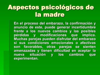 Aspectos psicológicos de
       la madre
 En el proceso del embarazo, la confirmación y
 anuncio de este, puede generar incertidumbre
 frente a los nuevos cambios y las posibles
 pérdidas y modificaciones que implica.
 Muchas parejas pueden disfrutar del embarazo
 si sus condiciones emocionales o afectivas
 son favorables, otras parejas se sienten
 amenazadas y tienen dificultad en aceptar la
 nueva    situación  y los      cambios    que
 experimentan.
 