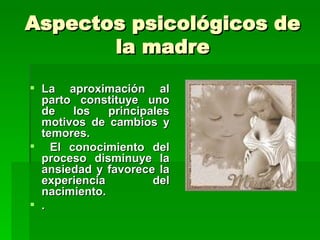 Aspectos psicológicos de
       la madre
 La aproximación al
  parto constituye uno
  de   los    principales
  motivos de cambios y
  temores.
 El conocimiento del
  proceso disminuye la
  ansiedad y favorece la
  experiencia         del
  nacimiento.
 .
 
