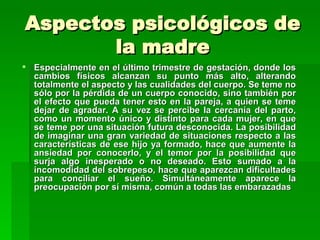 Aspectos psicológicos de
       la madre
 Especialmente en el último trimestre de gestación, donde los
  cambios físicos alcanzan su punto más alto, alterando
  totalmente el aspecto y las cualidades del cuerpo. Se teme no
  sólo por la pérdida de un cuerpo conocido, sino también por
  el efecto que pueda tener esto en la pareja, a quien se teme
  dejar de agradar. A su vez se percibe la cercanía del parto,
  como un momento único y distinto para cada mujer, en que
  se teme por una situación futura desconocida. La posibilidad
  de imaginar una gran variedad de situaciones respecto a las
  características de ese hijo ya formado, hace que aumente la
  ansiedad por conocerlo, y el temor por la posibilidad que
  surja algo inesperado o no deseado. Esto sumado a la
  incomodidad del sobrepeso, hace que aparezcan dificultades
  para conciliar el sueño. Simultáneamente aparece la
  preocupación por sí misma, común a todas las embarazadas
 