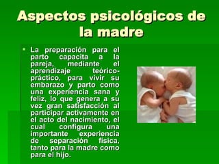 Aspectos psicológicos de
       la madre
 La preparación para el
  parto capacita a la
  pareja,     mediante      el
  aprendizaje         teórico-
  práctico, para vivir su
  embarazo y parto como
  una experiencia sana y
  feliz, lo que genera a su
  vez gran satisfacción al
  participar activamente en
  el acto del nacimiento, el
  cual      configura     una
  importante      experiencia
  de separación física,
  tanto para la madre como
  para el hijo.
 
