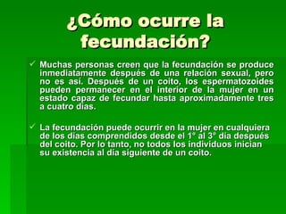 ¿Cómo ocurre la
          fecundación?
 Muchas personas creen que la fecundación se produce
  inmediatamente después de una relación sexual, pero
  no es así. Después de un coito, los espermatozoides
  pueden permanecer en el interior de la mujer en un
  estado capaz de fecundar hasta aproximadamente tres
  a cuatro días.

 La fecundación puede ocurrir en la mujer en cualquiera
  de los días comprendidos desde el 1° al 3° día después
  del coito. Por lo tanto, no todos los individuos inician
  su existencia al día siguiente de un coito.
 