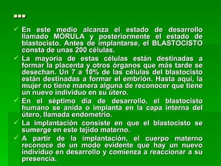 …
 En este medio alcanza el estado de desarrollo
  llamado MÓRULA y posteriormente el estado de
  blastocisto. Antes de implantarse, el BLASTOCISTO
  consta de unas 200 células.
 La mayoría de estas células están destinadas a
  formar la placenta y otros órganos que más tarde se
  desechan. Un 7 a 10% de las células del blastocisto
  están destinadas a formar el embrión. Hasta aquí, la
  mujer no tiene manera alguna de reconocer que tiene
  un nuevo individuo en su útero.
 En el séptimo día de desarrollo, el blastocisto
  humano se anida o implanta en la capa interna del
  útero, llamada endometrio.
 La implantación consiste en que el blastocisto se
  sumerge en este tejido materno.
 A partir de la implantación, el cuerpo materno
  reconoce de un modo evidente que hay un nuevo
  individuo en desarrollo y comienza a reaccionar a su
  presencia.
 