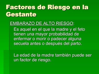 Factores de Riesgo en la
Gestante
 EMBARAZO DE ALTO RIESGO:
  Es aquel en el que la madre y el feto
  tienen una mayor probabilidad de
  enfermar o morir o padecer alguna
  secuela antes o después del parto.

  La edad de la madre también puede ser
  un factor de riesgo.
 