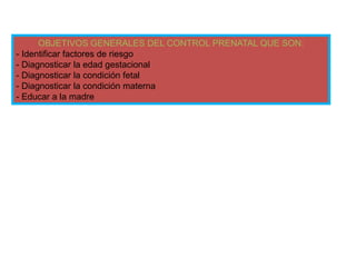 OBJETIVOS GENERALES DEL CONTROL PRENATAL QUE SON:
- Identificar factores de riesgo
- Diagnosticar la edad gestacional
- Diagnosticar la condición fetal
- Diagnosticar la condición materna
- Educar a la madre
 