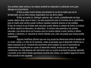 Sus sentidos están activos y la corteza cerebral ha madurado lo suficiente como para
albergar el conocimiento,
El feto ya paso mucho tiempo escuchando la voz de la madre que se ha
familiarizado con su ritmo incluso responderá a la voz de la madre
El feto ya puede oír, distinguir sabores, oler y sentir, probablemente se haya
puesto cabeza abajo para el útero y se está preparando para el momento de su nacimiento,
para la madre este cambio puede conllevar patadas bastante doloras en las costillas.
El tipo de música al que él bebe este expuesto puede alteras su estado de ánimo, la música
de ritmos rápidos le estimulara y le alborotara , la música más parecida a los sonidos
naturales y los ritmos de la voz humana como la música clásica o coral, tendrá un efecto
sedante y calmante y si escucha la misma melodía una y otra vez pueda que incluso pueda
a recordarla
Algunos científicos afirman que son muy pocas las diferencias entre el cerebro de
un recién nacido y un feto de 32 semanas, antes se pensaba que el desarrollo mental de un
bebe empezaba en el momento del nacimiento ahora padece ser que el nacimiento es
relativamente insignificante en cuanto al desarrollo mental, tendrá que ser capaz de
mantenerse con vida después del nacimiento pero en cuanto al proceso de pensar aprender
y recordar ya los habrá estado ejercitando durante tres meses y su cerebro seguirá al mismo
ritmo durante el año siguiente
 