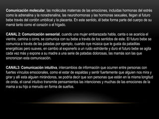 Comunicación molecular, las moléculas maternas de las emociones, incluidas hormonas del estrés
como la adrenalina y la noradrenalina, las neurohormonas y las hormonas sexuales, llegan al futuro
bebe través del cordón umbilical y la placenta. En este sentido, él bebe forma parte del cuerpo de su
mamá tanto como el corazón o el hígado.
CANAL 2: Comunicación sensorial, cuando una mujer embarazada habla, canta o se acaricia el
vientre, camina o corre, se comunica con su bebe a través de los sentidos de este. El futuro bebe se
comunica a través de las patadas por ejemplo, cuando oye música que le gusta da pataditas
energéticas pero suaves, en cambio al exponerlo a un ruido estridente y duro el futuro bebe se agita
cada vez más y expone a su madre a una serie de patadas dolorosas, las mamás son las que
sincronizan esta comunicación.
CANAL3: Comunicación intuitiva, intercambios de información que ocurren entre personas con
fuertes vínculos emocionales, como el estar de espaldas y sentir fuertemente que alguien nos mira y
girar y allí esta alguien mirándonos, se podría decir que son personas que están en la misma longitud
de onda, el canal intuitivo transmite pensamientos las intenciones y muchas de las emociones de la
mama a su hijo a menudo en forma de sueños.
 