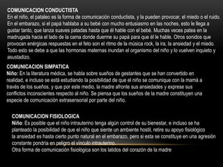 COMUNICACION SIMPATICA
Niño: En la literatura médica, se habla sobre sueños de gestantes que se han convertido en
realidad, e incluso se está estudiando la posibilidad de que el niño se comunique con la mamá a
través de los sueños, y que por este medio, la madre afronte sus ansiedades y exprese sus
conflictos inconscientes respecto al niño. Se piensa que los sueños de la madre constituyen una
especie de comunicación extrasensorial por parte del niño.
COMUNICACION FISIOLOGICA
Niño: Es posible que el niño intrauterino tenga algún control de su bienestar, e incluso se ha
planteado la posibilidad de que el niño que siente un ambiente hostil, retire su apoyo fisiológico
la ansiedad es hasta cierto punto natural en el embarazo, pero si esta se constituye en una agresión
constante pondría en peligro el vínculo intrauterino.
Otra forma de comunicación fisiológica son los latidos del corazón de la madre
COMUNICACION CONDUCTISTA
En el niño, el pataleo es la forma de comunicación conductista, y la pueden provocar, el miedo o el ruido.
En el embarazo, si el papá hablaba a su bebé con mucho entusiasmo en las noches, esto le llega a
gustar tanto, que lanza suaves patadas hasta que él hable con el bebé. Muchas veces patea en la
madrugada hacia el lado de la cama donde duerme su papá para que él le hable. Otros sonidos que
provocan enérgicas respuestas en el feto son el ritmo de la música rock, la ira, la ansiedad y el miedo.
Todo esto se debe a que las hormonas maternas inundan el organismo del niño y lo vuelven inquieto y
asustadizo.
 