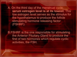 A. On the third day of the menstrual cycle,
serum estrogen level is at its lowest. This
low estrogen level serves as the stimulus for
the hypothalamus to produce the follicle
stimulating hormone releasing factor
(FSHRF).
B.FSHRF is the one responsible for stimulating
the Anterior Pituitary Gland to produce the
first of two hormones which regulate cyclic
activities, the FSH.
 