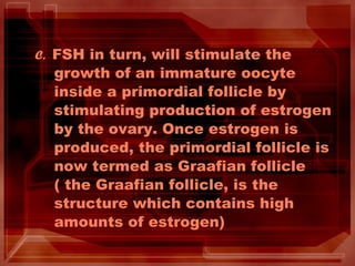 C. FSH in turn, will stimulate the
growth of an immature oocyte
inside a primordial follicle by
stimulating production of estrogen
by the ovary. Once estrogen is
produced, the primordial follicle is
now termed as Graafian follicle
( the Graafian follicle, is the
structure which contains high
amounts of estrogen)
 