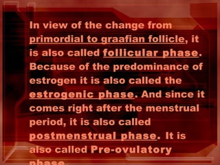 In view of the change from
primordial to graafian follicle, it
is also called follicular phase.
Because of the predominance of
estrogen it is also called the
estrogenic phase. And since it
comes right after the menstrual
period, it is also called
postmenstrual phase. It is
also called Pre-ovulatory
 