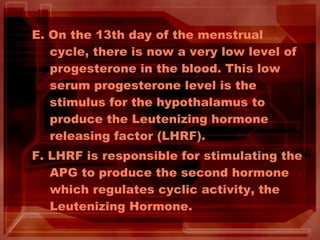 E. On the 13th day of the menstrual
cycle, there is now a very low level of
progesterone in the blood. This low
serum progesterone level is the
stimulus for the hypothalamus to
produce the Leutenizing hormone
releasing factor (LHRF).
F. LHRF is responsible for stimulating the
APG to produce the second hormone
which regulates cyclic activity, the
Leutenizing Hormone.
 