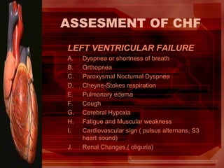 ASSESMENT OF CHF
LEFT VENTRICULAR FAILURE
A. Dyspnea or shortness of breath
B. Orthopnea
C. Paroxysmal Nocturnal Dyspnea
D. Cheyne-Stokes respiration
E. Pulmonary edema
F. Cough
G. Cerebral Hypoxia
H. Fatigue and Muscular weakness
I. Cardiovascular sign ( pulsus alternans, S3
heart sound)
J. Renal Changes ( oliguria)
 