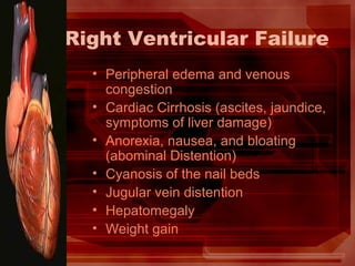 Right Ventricular Failure
• Peripheral edema and venous
congestion
• Cardiac Cirrhosis (ascites, jaundice,
symptoms of liver damage)
• Anorexia, nausea, and bloating
(abominal Distention)
• Cyanosis of the nail beds
• Jugular vein distention
• Hepatomegaly
• Weight gain
 