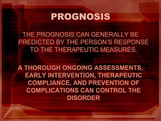PROGNOSIS
THE PROGNOSIS CAN GENERALLY BE
PREDICTED BY THE PERSON’S RESPONSE
TO THE THERAPEUTIC MEASURES.
A THOROUGH ONGOING ASSESSMENTS,
EARLY INTERVENTION, THERAPEUTIC
COMPLIANCE, AND PREVENTION OF
COMPLICATIONS CAN CONTROL THE
DISORDER
 