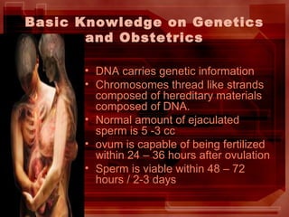 Basic Knowledge on Genetics
and Obstetrics
• DNA carries genetic information
• Chromosomes thread like strands
composed of hereditary materials
composed of DNA.
• Normal amount of ejaculated
sperm is 5 -3 cc
• ovum is capable of being fertilized
within 24 – 36 hours after ovulation
• Sperm is viable within 48 – 72
hours / 2-3 days
 