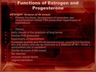 Functions of Estrogen and
Progesterone
ESTROGEN “hormone of the woman”
– Primary functions: development of secondary sex
characteristics/ inhibits FSH production/ Hypertrophy of
myometrium
– Others:
• early closure of the epiphysis of long bones
• Inhibits FHS production
• hypertrophy of myometrium
• increases quantity and PH of cervical mucus, causing it to become
thin and watery and can be stretched to a distance of 10 – 13 cm. (
spinbarkheit test of ovulation)
• Ductile structure of the breast
• Na retention
• increase sexual desire
• vaginal lubrication
 