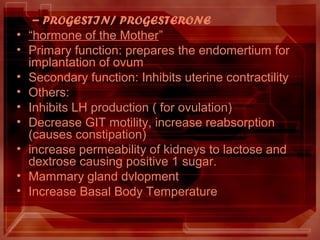 – PROGESTIN/ PROGESTERONE
• “hormone of the Mother”
• Primary function: prepares the endomertium for
implantation of ovum
• Secondary function: Inhibits uterine contractility
• Others:
• Inhibits LH production ( for ovulation)
• Decrease GIT motility, increase reabsorption
(causes constipation)
• increase permeability of kidneys to lactose and
dextrose causing positive 1 sugar.
• Mammary gland dvlopment
• Increase Basal Body Temperature
 