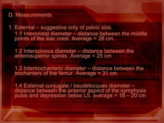 D. Measurements
1. External – suggestive only of pelvic size.
1.1 Intercristal diameter – distance between the middle
points of the iliac crest. Average = 28 cm.
1.2 Interspinous diameter – distance between the
anterosuperior spines. Average = 25 cm
1.3 Intertrochanteric diameter – distance between the
trochanters of the femur. Average = 31 cm
1.4 External conjugate / baudelocques diameter –
distance between the anterior aspect of the symphysis
pubis and depression below L5. average = 18 – 20 cm
 