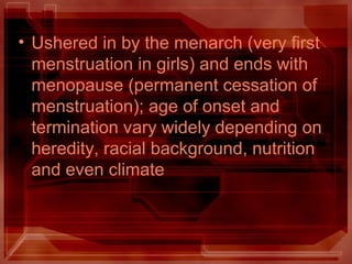 • Ushered in by the menarch (very first
menstruation in girls) and ends with
menopause (permanent cessation of
menstruation); age of onset and
termination vary widely depending on
heredity, racial background, nutrition
and even climate
 